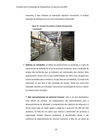 Filosofia Lean na Redução de Desperdícios: O caso de uma PME
39
amarelas), o que complica as operações logísticas necessárias. A simples
operação de picking torna-se muito complicada e demorada.
Figura 16 – Armazém de produtos acabados desorganizado
e sobrelotado
 Defeitos ou retrabalho: as falhas de planeamento na produção e a falta de
mecanismos de deteção de erros no processo produtivo, leva à produção de
artigos não conformes que se traduzem em reclamações dos clientes. Mais
precisamente, foram cem as não conformidades em 2015. Esta situação tem
custos associados para a empresa, no que toca aos retrabalhos, e é ainda mais
alarmante no que toca à não satisfação do cliente. Tendo em conta esta
realidade, deverão ser utilizados mecanismos na produção de forma a reduzir
ao máximo estas situações.
 Não aproveitamento do potencial humano: este é um dos desperdícios
mais difíceis de eliminar. Os colaboradores são imprescindíveis para o
desenvolvimento da atividade. A compreensão dos objetivos da empresa e a
forma como cada um pode ajudar a atingi-los é essencial. Na XYZ isto não
acontece, há falta de um plano que reforce o sentimento de pertença à
organização. Existem diversos problemas, já identificados: desde a não
existência de departamento de recursos humanos; a falta de um plano de
 
