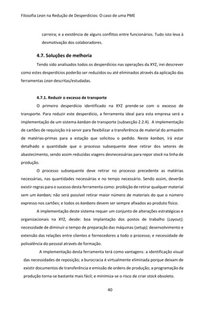 Filosofia Lean na Redução de Desperdícios: O caso de uma PME
40
carreira; e a existência de alguns conflitos entre funcionários. Tudo isto leva à
desmotivação dos colaboradores.
4.7. Soluções de melhoria
Tendo sido analisados todos os desperdícios nas operações da XYZ, irei descrever
como estes desperdícios poderão ser reduzidos ou até eliminados através da aplicação das
ferramentas Lean descritas/estudadas.
4.7.1. Reduzir o excesso de transporte
O primeiro desperdício identificado na XYZ prende-se com o excesso de
transporte. Para reduzir este desperdício, a ferramenta ideal para esta empresa será a
implementação de um sistema kanban de transporte (subsecção 2.2.4). A implementação
de cartões de requisição irá servir para flexibilizar a transferência de material do armazém
de matérias-primas para a estação que solicitou o pedido. Neste kanban, irá estar
detalhado a quantidade que o processo subsequente deve retirar dos setores de
abastecimento, sendo assim reduzidas viagens desnecessárias para repor stock na linha de
produção.
O processo subsequente deve retirar no processo precedente as matérias
necessárias, nas quantidades necessárias e no tempo necessário. Sendo assim, deverão
existir regras para o sucesso desta ferramenta como: proibição de retirar qualquer material
sem um kanban; não será possível retirar maior número de materiais do que o número
expresso nos cartões; e todos os kanbans devem ser sempre afixados ao produto físico.
A implementação deste sistema requer um conjunto de alterações estratégicas e
organizacionais na XYZ, desde: boa implantação dos postos de trabalho (Layout);
necessidade de diminuir o tempo de preparação das máquinas (setup); desenvolvimento e
extensão das relações entre clientes e fornecedores a todo o processo; e necessidade de
polivalência do pessoal através de formação.
A implementação desta ferramenta terá como vantagens: a identificação visual
das necessidades de reposição; a burocracia é virtualmente eliminada porque deixam de
existir documentos de transferência e emissão de ordens de produção; a programação da
produção torna-se bastante mais fácil; e minimiza-se o risco de criar stock obsoleto.
 