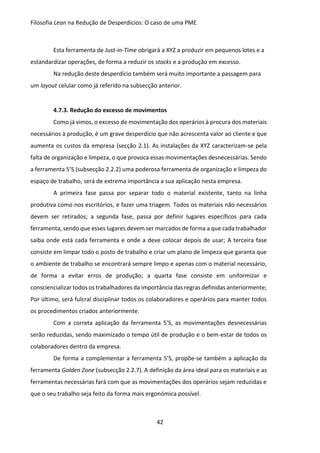 Filosofia Lean na Redução de Desperdícios: O caso de uma PME
42
Esta ferramenta de Just-in-Time obrigará a XYZ a produzir em pequenos lotes e a
estandardizar operações, de forma a reduzir os stocks e a produção em excesso.
Na redução deste desperdício também será muito importante a passagem para
um layout celular como já referido na subsecção anterior.
4.7.3. Redução do excesso de movimentos
Como já vimos, o excesso de movimentação dos operários à procura dos materiais
necessários à produção, é um grave desperdício que não acrescenta valor ao cliente e que
aumenta os custos da empresa (secção 2.1). As instalações da XYZ caracterizam-se pela
falta de organização e limpeza, o que provoca essas movimentações desnecessárias. Sendo
a ferramenta 5’S (subsecção 2.2.2) uma poderosa ferramenta de organização e limpeza do
espaço de trabalho, será de extrema importância a sua aplicação nesta empresa.
A primeira fase passa por separar todo o material existente, tanto na linha
produtiva como nos escritórios, e fazer uma triagem. Todos os materiais não necessários
devem ser retirados; a segunda fase, passa por definir lugares específicos para cada
ferramenta, sendo que esses lugares devem ser marcados de forma a que cada trabalhador
saiba onde está cada ferramenta e onde a deve colocar depois de usar; A terceira fase
consiste em limpar todo o posto de trabalho e criar um plano de limpeza que garanta que
o ambiente de trabalho se encontrará sempre limpo e apenas com o material necessário,
de forma a evitar erros de produção; a quarta fase consiste em uniformizar e
consciencializar todos os trabalhadores da importância das regras definidas anteriormente;
Por último, será fulcral disciplinar todos os colaboradores e operários para manter todos
os procedimentos criados anteriormente.
Com a correta aplicação da ferramenta 5’S, as movimentações desnecessárias
serão reduzidas, sendo maximizado o tempo útil de produção e o bem-estar de todos os
colaboradores dentro da empresa.
De forma a complementar a ferramenta 5’S, propõe-se também a aplicação da
ferramenta Golden Zone (subsecção 2.2.7). A definição da área ideal para os materiais e as
ferramentas necessárias fará com que as movimentações dos operários sejam reduzidas e
que o seu trabalho seja feito da forma mais ergonómica possível.
 