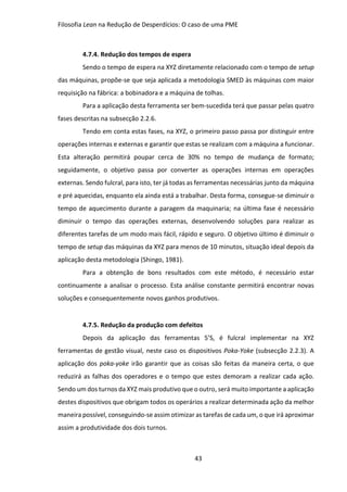 Filosofia Lean na Redução de Desperdícios: O caso de uma PME
43
4.7.4. Redução dos tempos de espera
Sendo o tempo de espera na XYZ diretamente relacionado com o tempo de setup
das máquinas, propõe-se que seja aplicada a metodologia SMED às máquinas com maior
requisição na fábrica: a bobinadora e a máquina de tolhas.
Para a aplicação desta ferramenta ser bem-sucedida terá que passar pelas quatro
fases descritas na subsecção 2.2.6.
Tendo em conta estas fases, na XYZ, o primeiro passo passa por distinguir entre
operações internas e externas e garantir que estas se realizam com a máquina a funcionar.
Esta alteração permitirá poupar cerca de 30% no tempo de mudança de formato;
seguidamente, o objetivo passa por converter as operações internas em operações
externas. Sendo fulcral, para isto, ter já todas as ferramentas necessárias junto da máquina
e pré aquecidas, enquanto ela ainda está a trabalhar. Desta forma, consegue-se diminuir o
tempo de aquecimento durante a paragem da maquinaria; na última fase é necessário
diminuir o tempo das operações externas, desenvolvendo soluções para realizar as
diferentes tarefas de um modo mais fácil, rápido e seguro. O objetivo último é diminuir o
tempo de setup das máquinas da XYZ para menos de 10 minutos, situação ideal depois da
aplicação desta metodologia (Shingo, 1981).
Para a obtenção de bons resultados com este método, é necessário estar
continuamente a analisar o processo. Esta análise constante permitirá encontrar novas
soluções e consequentemente novos ganhos produtivos.
4.7.5. Redução da produção com defeitos
Depois da aplicação das ferramentas 5’S, é fulcral implementar na XYZ
ferramentas de gestão visual, neste caso os dispositivos Poka-Yoke (subsecção 2.2.3). A
aplicação dos poka-yoke irão garantir que as coisas são feitas da maneira certa, o que
reduzirá as falhas dos operadores e o tempo que estes demoram a realizar cada ação.
Sendo um dos turnos da XYZ mais produtivo que o outro, será muito importante a aplicação
destes dispositivos que obrigam todos os operários a realizar determinada ação da melhor
maneira possível, conseguindo-se assim otimizar as tarefas de cada um, o que irá aproximar
assim a produtividade dos dois turnos.
 