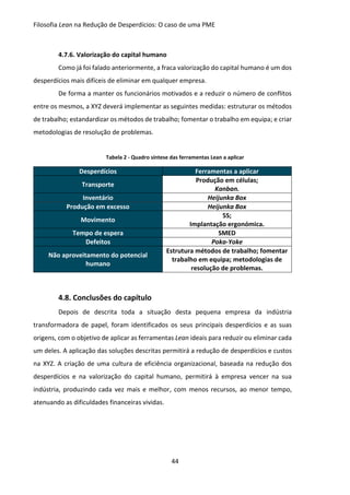 Filosofia Lean na Redução de Desperdícios: O caso de uma PME
44
4.7.6. Valorização do capital humano
Como já foi falado anteriormente, a fraca valorização do capital humano é um dos
desperdícios mais difíceis de eliminar em qualquer empresa.
De forma a manter os funcionários motivados e a reduzir o número de conflitos
entre os mesmos, a XYZ deverá implementar as seguintes medidas: estruturar os métodos
de trabalho; estandardizar os métodos de trabalho; fomentar o trabalho em equipa; e criar
metodologias de resolução de problemas.
Tabela 2 - Quadro síntese das ferramentas Lean a aplicar
Desperdícios Ferramentas a aplicar
Transporte
Produção em células;
Kanban.
Inventário Heijunka Box
Produção em excesso Heijunka Box
Movimento
5S;
Implantação ergonómica.
Tempo de espera SMED
Defeitos Poka-Yoke
Não aproveitamento do potencial
humano
Estrutura métodos de trabalho; fomentar
trabalho em equipa; metodologias de
resolução de problemas.
4.8. Conclusões do capítulo
Depois de descrita toda a situação desta pequena empresa da indústria
transformadora de papel, foram identificados os seus principais desperdícios e as suas
origens, com o objetivo de aplicar as ferramentas Lean ideais para reduzir ou eliminar cada
um deles. A aplicação das soluções descritas permitirá a redução de desperdícios e custos
na XYZ. A criação de uma cultura de eficiência organizacional, baseada na redução dos
desperdícios e na valorização do capital humano, permitirá à empresa vencer na sua
indústria, produzindo cada vez mais e melhor, com menos recursos, ao menor tempo,
atenuando as dificuldades financeiras vividas.
 
