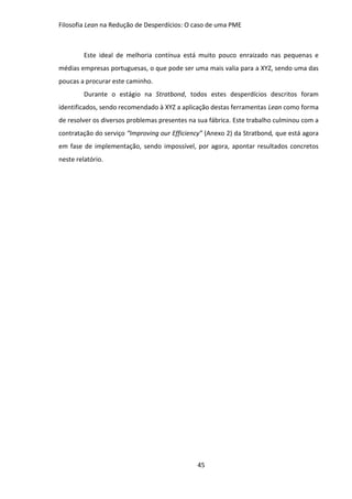 Filosofia Lean na Redução de Desperdícios: O caso de uma PME
45
Este ideal de melhoria contínua está muito pouco enraizado nas pequenas e
médias empresas portuguesas, o que pode ser uma mais valia para a XYZ, sendo uma das
poucas a procurar este caminho.
Durante o estágio na Stratbond, todos estes desperdícios descritos foram
identificados, sendo recomendado à XYZ a aplicação destas ferramentas Lean como forma
de resolver os diversos problemas presentes na sua fábrica. Este trabalho culminou com a
contratação do serviço “Improving our Efficiency” (Anexo 2) da Stratbond, que está agora
em fase de implementação, sendo impossível, por agora, apontar resultados concretos
neste relatório.
 