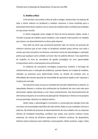 Filosofia Lean na Redução de Desperdícios: O caso de uma PME
47
5. Análise crítica
A fim de fazer uma análise crítica de todo o estágio, importa fazer um balanço de
toda a minha vivência na Stratbond e também relacionar o tema escolhido para o
desenvolvimento deste relatório com as rotinas de trabalho tidas no âmbito das atividades
em que estive inserido.
A minha integração neste estágio foi feita de forma bastante rápida, sendo a
inclusão no grupo de trabalho quase imediata e com impacto muito positivo no trabalho
que estava a ser desenvolvimento na altura pela empresa.
Para além de sentir que acrescentei bastante valor em termos do processo de
melhoria contínua que se tem vivido na Stratbond, também posso afirmar com toda a
certeza que esta consultora me ofereceu momentos únicos de aprendizagem e aplicação
prática que qualquer outra unidade curricular não me poderia oferecer. Esta experiência
de trabalho na área da consultoria de gestão estratégica foi uma oportunidade
enriquecedora tanto a nível pessoal como profissional.
O ambiente da consultoria estratégica proporciona também a formação de
conhecimento para a resolução de problemas, quando falamos em criação de modelos,
métodos ou processos para determinada tarefa, ou através do contacto com as
dificuldades dos clientes aquando da necessidade de apresentar opções e dar respostas à
mudança do mercado.
Na conjuntura atual, em que as condições de mercado rapidamente se alteram, as
capacidades flexíveis e criativas dos profissionais da Stratbond são uma mais-valia para
desenvolver rápidas alternativas e criar novos conhecimentos. Este desenvolvimento de
alternativas enquadra-se na essência da aplicação do “Stratprocess” (Anexo 1) nos projetos
em que participei, descritos no capítulo anterior.
Deste modo, a aprendizagem é constante e a construção das soluções finais são
com base nas necessidades específicas de cada cliente, dadas as suas condições internas e
externas. No âmbito do processo de desenvolvimento do meu trabalho com as empresas
clientes da Stratbond Consulting, verifiquei que existia uma enorme carência nessas
empresas, de rotinas de eficiência operacional e melhoria contínua. Os desperdícios
latentes nestas empresas eram evidentes e preocupantes. Neste contexto, surgiu a ideia
 