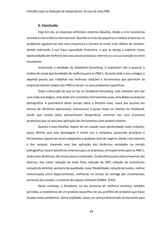 Filosofia Lean na Redução de Desperdícios: O caso de uma PME
49
6. Conclusão
Hoje em dia, as empresas enfrentam enormes desafios, desde a crise económica
mundial à concorrência internacional. Quando se trata de pequenas e médias empresas, os
problemas agravam-se com esta conjuntura e tornam-se muito mais difíceis de resolver,
devido sobretudo à sua fraca capacidade financeira, o que as obriga a explorar novas
oportunidades de melhoria nos seus atuais processos internos e a na sua inserção no meio
envolvente.
Analisando a atividade da Stratbond Consulting, é impossível não a associar à
análise de novas oportunidades de melhoria para as PME’s. Durante todo o meu estágio, o
objetivo passou por trabalhar nas melhores soluções e ferramentas que permitam às
empresas clientes (todas elas PME’s) vencer os seus problemas específicos.
Dada a descrição do que se faz na Stratbond Consulting, este relatório vem dar
uma visão estratégica, articulada com conceitos e ferramentas Lean, estudadas na pesquisa
bibliográfica. A pertinência deste estudo sobre a filosofia Lean, nasce das lacunas em
termos de eficiência operacional, transversais a quase todos os clientes da Stratbond,
sendo que muitas delas apresentaram desperdícios enormes nos seus processos
produtivos que só uma boa aplicação das ferramentas Lean poderá resolver.
Quanto a esta filosofia, depois de um estudo mais aprofundado neste trabalho,
posso afirmar que esta abordagem é muito rica e complexa, possuindo princípios e
ferramentas capazes de serem adaptados a qualquer área de negócio, desde a da indústria
à dos serviços. Havendo uma boa aplicação das dinâmicas estudadas na revisão
bibliográfica, haverá benefícios enormes para as empresas, principalmente para as PME’s,
onde estas dinâmicas são muito pouco conhecidas. Os benefícios para estas empresas são
diversos, tais como: redução do Lead Time; redução do WIP; redução de inventários;
redução de defeitos; aumento da qualidade; maior flexibilidade; redução de custos; melhor
comunicação entre departamentos; melhorias no tempo de entrega das encomendas;
aumento das vendas; e aumento do espaço utilizável (CGMA, 2016).
Neste contexto, a Stratbond, no seu processo de melhoria contínua, também
percebeu a inexistência de um produto específico no seu portfólio de produtos que fosse
focada nestes problemas. Desta realidade, nasce um serviço direcionado diretamente para
 
