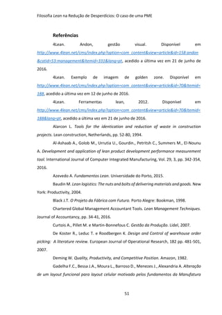 Filosofia Lean na Redução de Desperdícios: O caso de uma PME
51
Referências
4Lean. Andon, gestão visual. Disponível em
http://www.4lean.net/cms/index.php?option=com_content&view=article&id=158:andon
&catid=53:management&Itemid=331&lang=pt, acedido a última vez em 21 de junho de
2016.
4Lean. Exemplo de imagem de golden zone. Disponível em
http://www.4lean.net/cms/index.php?option=com_content&view=article&id=70&Itemid=
188, acedido a última vez em 12 de junho de 2016.
4Lean. Ferramentas lean, 2012. Disponível em
http://www.4lean.net/cms/index.php?option=com_content&view=article&id=70&Itemid=
188&lang=pt, acedido a última vez em 21 de junho de 2016.
Alarcon L. Tools for the identication and reduction of waste in construction
projects. Lean construction, Netherlands, pp. 52-80, 1994.
Al-Ashaab A., Golob M., Urrutia U., Gourdin., Petritsh C., Summers M., El-Nounu
A. Development and application of lean product development performance measurement
tool. International Journal of Computer Integrated Manufacturing, Vol. 29, 3, pp. 342-354,
2016.
Azevedo A. Fundamentos Lean. Universidade do Porto, 2015.
Baudin M. Lean logistics: The nuts and bolts of delivering materials and goods. New
York: Productivity, 2004.
Black J.T. O Projeto da Fábrica com Futuro. Porto Alegre: Bookman, 1998.
Chartered Global Management Accountant Tools. Lean Management Techniques.
Journal of Accountancy, pp. 34-41, 2016.
Curtois A., Pillet M. e Martin-Bonnefous C. Gestão da Produção. Lidel, 2007.
De Koster R., Leduc T. e Roodbergen K. Design and Control of warehouse order
picking: A literature review. European Journal of Operational Research, 182 pp. 481-501,
2007.
Deming W. Quality, Productivity, and Competitive Position. Amazon, 1982.
Gadelha F.C., Bessa J.A., Moura L., Barroso D., Menezes J., Alexandria A. Alteração
de um layout funcional para layout celular motivado pelos fundamentos da Manufatura
 