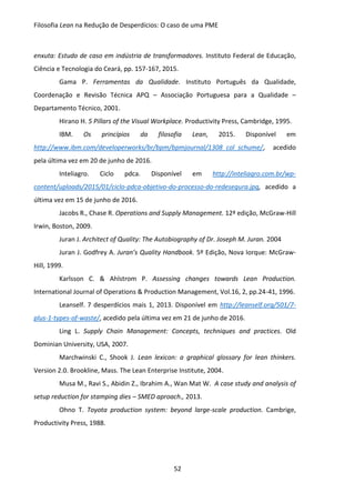 Filosofia Lean na Redução de Desperdícios: O caso de uma PME
52
enxuta: Estudo de caso em indústria de transformadores. Instituto Federal de Educação,
Ciência e Tecnologia do Ceará, pp. 157-167, 2015.
Gama P. Ferramentas da Qualidade. Instituto Português da Qualidade,
Coordenação e Revisão Técnica APQ – Associação Portuguesa para a Qualidade –
Departamento Técnico, 2001.
Hirano H. 5 Pillars of the Visual Workplace. Productivity Press, Cambridge, 1995.
IBM. Os princípios da filosofia Lean, 2015. Disponível em
http://www.ibm.com/developerworks/br/bpm/bpmjournal/1308_col_schume/, acedido
pela última vez em 20 de junho de 2016.
Inteliagro. Ciclo pdca. Disponível em http://inteliagro.com.br/wp-
content/uploads/2015/01/ciclo-pdca-objetivo-do-processo-do-redesegura.jpg, acedido a
última vez em 15 de junho de 2016.
Jacobs R., Chase R. Operations and Supply Management. 12ª edição, McGraw-Hill
Irwin, Boston, 2009.
Juran J. Architect of Quality: The Autobiography of Dr. Joseph M. Juran. 2004
Juran J. Godfrey A. Juran’s Quality Handbook. 5º Edição, Nova Iorque: McGraw-
Hill, 1999.
Karlsson C. & Ahlstrom P. Assessing changes towards Lean Production.
International Journal of Operations & Production Management, Vol.16, 2, pp.24-41, 1996.
Leanself. 7 desperdícios mais 1, 2013. Disponível em http://leanself.org/501/7-
plus-1-types-of-waste/, acedido pela última vez em 21 de junho de 2016.
Ling L. Supply Chain Management: Concepts, techniques and practices. Old
Dominian University, USA, 2007.
Marchwinski C., Shook J. Lean lexicon: a graphical glossary for lean thinkers.
Version 2.0. Brookline, Mass. The Lean Enterprise Institute, 2004.
Musa M., Ravi S., Abidin Z., Ibrahim A., Wan Mat W. A case study and analysis of
setup reduction for stamping dies – SMED aproach., 2013.
Ohno T. Toyota production system: beyond large-scale production. Cambrige,
Productivity Press, 1988.
 