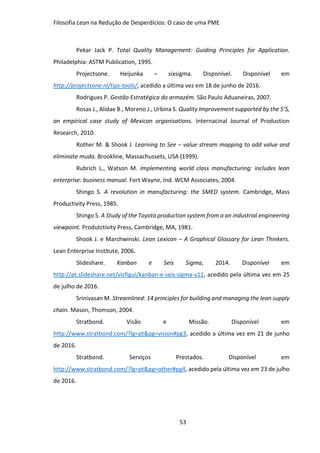 Filosofia Lean na Redução de Desperdícios: O caso de uma PME
53
Pekar Jack P. Total Quality Management: Guiding Principles for Application.
Philadelphia: ASTM Publication, 1995.
Projectsone. Heijunka – sixsigma. Disponível. Disponível em
http://projectsone.nl/tips-tools/, acedido a última vez em 18 de junho de 2016.
Rodrigues P. Gestão Estratégica do armazém. São Paulo Aduaneiras, 2007.
Rosas J., Alidae B., Moreno J., Urbina S. Quality Improvement supported by the 5’S,
an empirical case study of Mexican organisations. Internacinal Journal of Production
Research, 2010.
Rother M. & Shook J. Learning to See – value stream mapping to add value and
eliminate muda. Brookline, Massachussets, USA (1999).
Rubrich L., Watson M. Implementing world class manufacturing: includes lean
enterprise: business manual. Fort Wayne, Ind. WCM Associates, 2004.
Shingo S. A revolution in manufacturing: the SMED system. Cambridge, Mass
Productivity Press, 1985.
Shingo S. A Study of the Toyota production system from a an industrial engineering
viewpoint. Produtctivity Press, Cambridge, MA, 1981.
Shook J. e Marchwinski. Lean Lexicon – A Graphical Glossary for Lean Thinkers.
Lean Enterprise Institute, 2006.
Slideshare. Kanban e Seis Sigma, 2014. Disponível em
http://pt.slideshare.net/vicfigui/kanban-e-seis-sigma-v11, acedido pela última vez em 25
de julho de 2016.
Srinivasan M. Streamlined: 14 principles for building and managing the lean supply
chain. Mason, Thomson, 2004.
Stratbond. Visão e Missão. Disponível em
http://www.stratbond.com/?lg=pt&pg=vision#pg3, acedido a última vez em 21 de junho
de 2016.
Stratbond. Serviços Prestados. Disponível em
http://www.stratbond.com/?lg=pt&pg=other#pg4, acedido pela última vez em 23 de julho
de 2016.
 