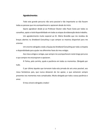 i
Agradecimentos
Todo este grande percurso não seria possível e tão importante se não fossem
todas as pessoas que me acompanharam e apoiaram desde do início.
Quero agradecer desde já ao Professor Doutor João Paulo Costa por todos os
conselhos, apoio e total disponibilidade em todas as etapas da elaboração deste trabalho.
Um agradecimento muito especial ao Dr. Mário Brandão que me recebeu de
braços abertos na Stratbond Consulting e que sempre se mostrou disponível para me
orientar.
Um enorme obrigado a toda a Equipa da Stratbond Consulting por toda a simpatia
e disponibilidade para ajudar nas diferentes fases do meu estágio.
Aos meus amigos e amigas, que sempre me acompanharam neste longo percurso
e que sempre me encorajaram e apoiaram.
À Telma, pelo carinho, ajuda e paciência em todos os momentos. Obrigado por
tudo.
E por último àqueles que tornaram toda esta jornada de seis anos possível, aos
meus fantásticos pais, que nunca deixaram de me apoiar, e que estiveram sempre
presentes nos momentos mais complicados. Muito obrigado por toda a vossa paciência e
amor.
O meu sincero obrigado a todos!
 