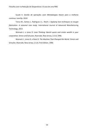 Filosofia Lean na Redução de Desperdícios: O caso de uma PME
54
Suzaki K. Gestão de operações Lean Metodologias Kaizen para a melhoria
contínua. LeanOp. 2010.
Tanco M., Santos J., Rodriguez J.L., Reich J. Applying lean techniques to nougat
fabrication: A seasonal case study. International Journal of Advanced Manufacturing
Technology, 2013.
Womack J. e Jones D. Lean Thinking: Banish waste and create wealth in your
corporation. Simon and Schuster, Riverside, New Jersey, U.S.A, 1996.
Womack J., Jones D, e Roos D. The Machine That Changed the World. Simon and
Schuster, Riverside, New Jersey, U.S.A, First Edition, 1990.
 