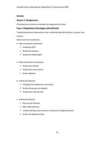 Filosofia Lean na Redução de Desperdícios: O caso de uma PME
55
Anexos
Anexo 1: Stratprocess
O Stratprocess encontra-se dividido nas seguintes três fases:
Fase I: Diagnóstico Estratégico (StratCheck)
Trabalho presencial a desenvolver com a administração da empresa, ou quem esta
nomear.
Análise do meio envolvente:
 Meio envolvente contextual
 O Método PEST
 Análise de cenários
 Análise de Stakeholders
 Meio envolvente transacional
 Análise dos clientes
 Análise dos concorrentes
 Outros Agentes
 Análise da Indústria
 Utilização do modelo das cinco forças
 Análise de grupos estratégicos
 Análise dos ciclos de vida
 Análise da Empresa
 Recursos da Empresa
 RBV e RBV dinâmica
 Análise dos Recursos Humanos, Financeiros e Organizacionais
 Análise da Cadeia de Valor
 