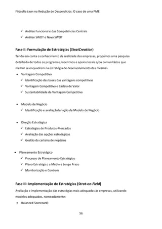 Filosofia Lean na Redução de Desperdícios: O caso de uma PME
56
 Análise Funcional e das Competências Centrais
 Análise SWOT e Nova SWOT
Fase II: Formulação de Estratégias (StratCreation)
Tendo em conta o conhecimento da realidade das empresas, propomos uma pesquisa
detalhada de todos os programas, incentivos e apoios locais e/ou comunitários que
melhor se enquadrem na estratégia de desenvolvimento das mesmas.
 Vantagem Competitiva
 Identificação das bases das vantagens competitivas
 Vantagem Competitiva e Cadeia de Valor
 Sustentabilidade da Vantagem Competitiva
 Modelo de Negócio
 Identificação e avaliação/criação de Modelo de Negócio
 Direção Estratégica
 Estratégias de Produtos-Mercados
 Avaliação das opções estratégicas
 Gestão da carteira de negócios
 Planeamento Estratégico
 Processo de Planeamento Estratégico
 Plano Estratégico a Médio e Longo Prazo
 Monitorização e Controle
Fase III: Implementação de Estratégias (Strat-on-Field)
Avaliação e implementação das estratégias mais adequadas às empresas, utilizando
modelos adequados, nomeadamente:
 Balanced-Scorecard;
 