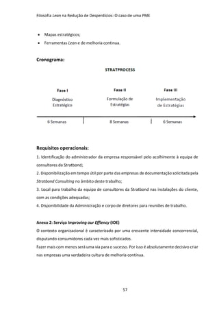 Filosofia Lean na Redução de Desperdícios: O caso de uma PME
57
 Mapas estratégicos;
 Ferramentas Lean e de melhoria continua.
Cronograma:
Requisitos operacionais:
1. Identificação do administrador da empresa responsável pelo acolhimento à equipa de
consultores da Stratbond;
2. Disponibilização em tempo útil por parte das empresas de documentação solicitada pela
Stratbond Consulting no âmbito deste trabalho;
3. Local para trabalho da equipa de consultores da Stratbond nas instalações do cliente,
com as condições adequadas;
4. Disponibilidade da Administração e corpo de diretores para reuniões de trabalho.
Anexo 2: Serviço Improving our Effiency (IOE)
O contexto organizacional é caracterizado por uma crescente intensidade concorrencial,
disputando consumidores cada vez mais sofisticados.
Fazer mais com menos será uma via para o sucesso. Por isso é absolutamente decisivo criar
nas empresas uma verdadeira cultura de melhoria contínua.
 