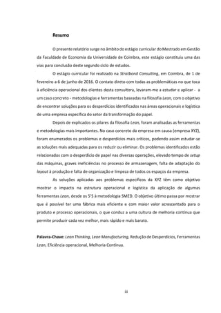 iii
Resumo
O presente relatório surge no âmbito do estágio curricular do Mestrado em Gestão
da Faculdade de Economia da Universidade de Coimbra, este estágio constituiu uma das
vias para conclusão deste segundo ciclo de estudos.
O estágio curricular foi realizado na Stratbond Consulting, em Coimbra, de 1 de
fevereiro a 6 de junho de 2016. O contato direto com todas as problemáticas no que toca
à eficiência operacional dos clientes desta consultora, levaram-me a estudar e aplicar - a
um caso concreto - metodologias e ferramentas baseadas na filosofia Lean, com o objetivo
de encontrar soluções para os desperdícios identificados nas áreas operacionais e logística
de uma empresa específica do setor da transformação do papel.
Depois de explicados os pilares da filosofia Lean, foram analisadas as ferramentas
e metodologias mais importantes. No caso concreto da empresa em causa (empresa XYZ),
foram enumerados os problemas e desperdícios mais críticos, podendo assim estudar-se
as soluções mais adequadas para os reduzir ou eliminar. Os problemas identificados estão
relacionados com o desperdício de papel nas diversas operações, elevado tempo de setup
das máquinas, graves ineficiências no processo de armazenagem, falta de adaptação do
layout à produção e falta de organização e limpeza de todos os espaços da empresa.
As soluções aplicadas aos problemas específicos da XYZ têm como objetivo
mostrar o impacto na estrutura operacional e logística da aplicação de algumas
ferramentas Lean, desde os 5’S à metodologia SMED. O objetivo último passa por mostrar
que é possível ter uma fábrica mais eficiente e com maior valor acrescentado para o
produto e processo operacionais, o que conduz a uma cultura de melhoria contínua que
permite produzir cada vez melhor, mais rápido e mais barato.
Palavra-Chave: Lean Thinking, Lean Manufacturing, Redução de Desperdícios, Ferramentas
Lean, Eficiência operacional, Melhoria Contínua.
 