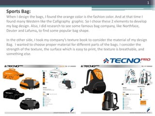 Sports Bag:
When I design the bags, I found the orange color is the fashion color. And at that time I
found many Western like the Calligraphy graphic. So I chose these 2 elements to develop
my bag design. Also, I did research to see some famous bag company, like Northface,
Deuter and Lafuma, to find some popular bag shape.
In the other side, I took my company’s texture book to consider the material of my design
Bag. I wanted to choose proper material for different parts of the bags. I consider the
strength of the texture, the surface which is easy to print, the texture is breathable, and
something else.
1
 