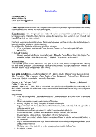 Curriculum Vitae
SYED NADIR HAFIZI
Mobile: 050-6971445
E-Mail: Nadir.hafizi@gmail.com
Career Objective: To be associated with a progressive and professionally managed organization where I can utilize my
experience and skills for personal and organizational growth.
Career Summary: I am a strong industry sales leader with excellent commercial skills coupled with over 13 years of
hard core experience in Sales Operations Planning, Business Development and Client servicing (5 years in India, 8 years
in U.A.E.) for projects and dealers network.
Expertise in bagging projects, good knowledge of contractual obligations, cash flow controls, and project coordination by
liaison with suppliers, consultants and contractors, etc.
Handled Hospitality, Residential and Commercial buildings supplying:-
• ID package, Crescent brand Manhole Covers, Cummins Generators & Grundfos Pumps in UAE region.
• MEP Material.,
To Dealers & Contractors:-
• Crescent brand Manhole Covers, Cummins Generators & Grundfos Pumps, Mixers, kitchen Sink, Copper Pipes
(Yorkshire.) GI Pipe & fitting, Pvc pipe & fitting, PPR Pipes & Fitting (German), Water Heaters.
Accomplishment:
I was required to generate revenue, attain annual sales quota of AED-10 Million, maintain existing client’s base & develop
new direct clients, contractors & consultant to get exclusivity on requirements. I have provided excellent contractor and
consultant relations through best practices in client servicing.
Core Skills and Abilities: A result oriented person with a positive attitude • Strategic/Tactical business planning •
Sales Forecasting • CRM • budgeting • Team Building • Team Management • Customer/Vendor Management •
Interpersonal • Strategic communication • adaptability • Independent
________________________________________________________________________________________________
Company: M.A.H.Y. Khoory & Co. LLC (February 2012 - Present)
Position: Sr. Sales executive
Company Profile: M.A.H.Y. Khoory & Co. is of the largest distribution companies for various well known products with
Head office in Dubai, U.A.E. It is known in the industry over for last 8 decades for best customer support and prompt after
sales services.
Responsibilities:
• Sales and market growth of Crescent Manhole Covers, Cummins Generators & Grundfos Pumps for entire UAE
region.
• Managing entire sales operation & administration of the region
• Planning, budgeting and making strategies to achieve the business goal.
• Regular interaction with Clients, Consultants and Contractors to get the product specified and approved & to
make new customer base.
• Creating product and brand awareness in the market through consultants, clients etc.
• Coordinating with other Department Head/ Managers to Improve services & avoid confusion
• Developing pricing policies strategies in consultation with Senior Managements.
• Keeping track of competitor’s activities, their pricing policies and based on scientific analysis provide feedback to
the management.
• Regular interaction with sales team to get the market feedback and accordingly making strategies for the growth
and business development.
• Monitoring and providing leadership to the day-to-day operations related to the Sales Team.
• Participating in tenders
 