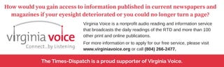 The Times-Dispatch is a proud supporter of Virginia Voice.
How would you gain access to information published in current newspapers and
magazines if your eyesight deteriorated or you could no longer turn a page?
Virginia Voice is a nonprofit audio reading and information service
that broadcasts the daily readings of the RTD and more than 100
other print and online publications.
For more information or to apply for our free service, please visit
www.virginiavoice.org or call (804) 266-2477.
 