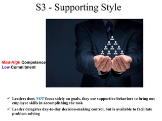 S3 - Supporting Style
 Leaders does NOT focus solely on goals, they use supportive behaviors to bring out
employee skills in accomplishing the task
 Leader delegates day-to-day decision-making control, but is available to facilitate
problem solving
Mod-High Competence
Low Commitment
 
