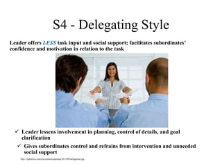 S4 - Delegating Style
Leader offers LESS task input and social support; facilitates subordinates’
confidence and motivation in relation to the task
 Leader lessens involvement in planning, control of details, and goal
clarification
 Gives subordinates control and refrains from intervention and unneeded
social support
http://ipdbelize.com/wp-content/uploads/2013/09/delegation.jpg
 