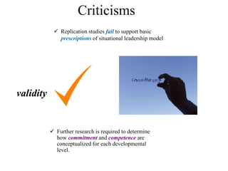 Criticisms
 Further research is required to determine
how commitment and competence are
conceptualized for each developmental
level.
 Replication studies fail to support basic
prescriptions of situational leadership model
validity
 