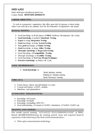 SHIVAJEE Contact Details:
B.Tech (Electronic &Telecommunication) E-mail: shivajee.choudhary@gmail.com
Mobile: +918093074050
OBJECTIVE
To obtain a position where I can maximize my academic knowledge, program development skill and
learning abilities. Confident to become an asset to the company by unleashing my potential.
TECHNICAL SUMMARY
JAVA:
• Knowledge in OOPs, Inheritance, Polymorphism, Abstraction and Encapsulation.
• Possess good knowledge in Exception handling concept.
C++:
• Knowledge in OOPs concepts.
MANUAL TESTING:
• Possess good knowledge in all types of models present in testing.
• Strong knowledge in Waterfall model, Spiral model and V-model.
• Know-How of Integration testing, Functional testing and System testing very well.
• Possess good knowledge in acceptance testing, smoke testing, ad-hoc testing, exploratory
testing etc.
• Possess good knowledge in test cases design technique.
• Possess good knowledge in Defect Life Cycle.
AGILE METHODOLOGY:
• Possess good knowledge in Sprint planning , Daily Sprint Standup meeting and Sprint
Retrospect meeting.
AUTOMATION TOOL (SELENIUM):
• Possess good knowledge of Locator.
• Knowledge on Xpath.
• Knowledge on handling POP UP’S.
• Knowledge on TestNG, Annotation of TestNG, Test suit.
TRAINING AND COURSES:
One month special training “ADVANCED TELECOMMUNICATION” at BSNL, Ranchi
(JHARKHAND).During the training period, learn and acquired hand-on experience of the following
in the field of telecommunication:-
• Fiber-optic communication technology.
• Concept of SDH and DWDM
• Mobile communication-cellular principle.
• GSM principles, Network Architecture, Roaming, GPRS, Edge and Mobile Services.
• CDMA Technologies.
.
 
