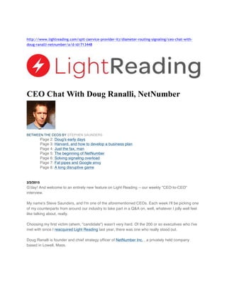 http://www.lightreading.com/spit-(service-provider-it)/diameter-routing-signaling/ceo-chat-with-
doug-ranalli-netnumber/a/d-id/713448
CEO Chat With Doug Ranalli, NetNumber
BETWEEN THE CEOS BY STEPHEN SAUNDERS
Page 2: Doug's early days
Page 3: Harvard, and how to develop a business plan
Page 4: Just the fax, man
Page 5: The beginning of NetNumber
Page 6: Solving signaling overload
Page 7: Fat pipes and Google envy
Page 8: A long disruptive game
2/2/2015
G'day! And welcome to an entirely new feature on Light Reading -- our weekly "CEO-to-CEO"
interview.
My name's Steve Saunders, and I'm one of the aforementioned CEOs. Each week I'll be picking one
of my counterparts from around our industry to take part in a Q&A on, well, whatever I jolly well feel
like talking about, really.
Choosing my first victim (ahem, "candidate") wasn't very hard. Of the 200 or so executives who I've
met with since I reacquired Light Reading last year, there was one who really stood out.
Doug Ranalli is founder and chief strategy officer of NetNumber Inc. , a privately held company
based in Lowell, Mass.
 