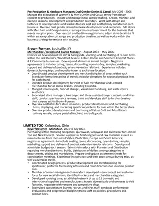 Pre-Production & Hardware Manager; Dual Gender Denim & Casual July 2006 - 2008
Manage the execution of Women’s & Men’s Denim and Casual styles from design
concept to production. Initiate and manage initial sample making. Create, monitor, and
execute seasonal development and production calendars. Work with design and
factories to develop fabrics and washes that are cost and aesthetically suitable for each
business. Oversee dual gender denim hardware development and execution. Edit styles
with Merchant and Design teams, creating a balanced assortment for the business that
meets marginal plans. Oversee cost and leadtime negotiations, adjust style details to fit
within an acceptable cost range and production timeline, as well as works within the
business strategy to execute with success.
Brown-Forman, Louisville, KY
Merchandise / Design and Buying Manager – August 2003 – May 2006.
Oversee all development for soft & hard goods, sourcing, and purchasing of re-sale items
within the Jack Daniel’s, Woodford Reserve, Fetzer, Korbel and Southern Comfort Stores
& E Commerce businesses. Develop and administer annual budgets. Negotiate
agreements to include costing, terms, discounting, open-to-buy, samples, marketing
support and delivery of product; extensive vendor relations. Experience includes
domestic buying trips, and monthly travel to each store location.
• Coordinated product development and merchandising for all areas within each
Brand; performs forecasting of trends and color directions for seasonal product lines
for each Brand.
• Directed product development for Point of Sale merchandise and Licensed
merchandise for all above Brands, including Finlandia.
• Manged store layouts, floorset changes, visual merchandising, and each store’s
aesthetics.
• Supervised store managers, two buyer, and three assistant buyers; recruits and hires
staff; conducts performance reviews; trains and develops staff to further develop
their careers within Brown-Forman.
• Oversaw aesthetics for Fetzer Inn rooms; product development and purchasing
items, displaying, and marketing specific room items for sale within the Fetzer store.
• Oversaw product development and purchasing of Fetzer Café and Miss Bobo’s
culinary re-sale; unique perishables, hard, and soft goods.
LIMITED TOO, Columbus, Ohio
Buyer/Designer - MishMash, 2001 to July 2003.
Purchasing within following categories; sportswear, sleepwear and swimwear for Limited
Too and New Concept. Source suppliers of finished goods and raw materials as well as
manufacturers from the United States, Pacific Rim, Europe and South America;
negotiates agreements to include costing, terms, discounting, open-to-buy, samples,
marketing support and delivery of product; extensive vendor relations. Develop and
administer budget each season. Extensive interface with Planners and Distribution
regarding merchandise turns, builds, distribution of dollars among categories in
departments, pricing and markdowns. Prepare and update assortment sheets for
coordination meetings. Experience includes east and west coast annual buying trips, as
well as overseas travel.
• Coordinated design process, product development and merchandising for
sportswear; performs forecasting of trends and color directions for seasonal product
lines.
• Member of senior management team which developed store concept and customer
focus for new retail division, identified markets and merchandise categories.
• Developed sourcing base; established network of up to 15 domestic and
international suppliers and manufacturers; travels domestically and overseas to visit
factories, negotiate with vendors and competitive shop.
• Supervised two Assistant Buyers; recruits and hires staff; conducts performance
evaluations and progressive discipline; trains staff on policies, procedures and
product lines.
 