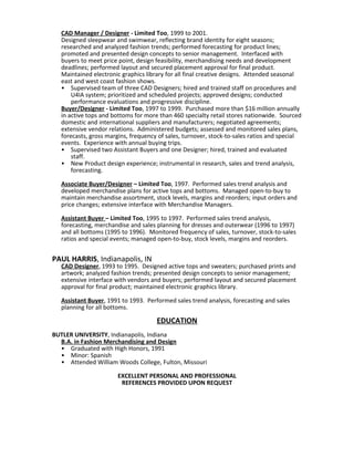 CAD Manager / Designer - Limited Too, 1999 to 2001.
Designed sleepwear and swimwear, reflecting brand identity for eight seasons;
researched and analyzed fashion trends; performed forecasting for product lines;
promoted and presented design concepts to senior management. Interfaced with
buyers to meet price point, design feasibility, merchandising needs and development
deadlines; performed layout and secured placement approval for final product.
Maintained electronic graphics library for all final creative designs. Attended seasonal
east and west coast fashion shows.
• Supervised team of three CAD Designers; hired and trained staff on procedures and
U4IA system; prioritized and scheduled projects; approved designs; conducted
performance evaluations and progressive discipline.
Buyer/Designer - Limited Too, 1997 to 1999. Purchased more than $16 million annually
in active tops and bottoms for more than 460 specialty retail stores nationwide. Sourced
domestic and international suppliers and manufacturers; negotiated agreements;
extensive vendor relations. Administered budgets; assessed and monitored sales plans,
forecasts, gross margins, frequency of sales, turnover, stock-to-sales ratios and special
events. Experience with annual buying trips.
• Supervised two Assistant Buyers and one Designer; hired, trained and evaluated
staff.
• New Product design experience; instrumental in research, sales and trend analysis,
forecasting.
Associate Buyer/Designer – Limited Too, 1997. Performed sales trend analysis and
developed merchandise plans for active tops and bottoms. Managed open-to-buy to
maintain merchandise assortment, stock levels, margins and reorders; input orders and
price changes; extensive interface with Merchandise Managers.
Assistant Buyer – Limited Too, 1995 to 1997. Performed sales trend analysis,
forecasting, merchandise and sales planning for dresses and outerwear (1996 to 1997)
and all bottoms (1995 to 1996). Monitored frequency of sales, turnover, stock-to-sales
ratios and special events; managed open-to-buy, stock levels, margins and reorders.
PAUL HARRIS, Indianapolis, IN
CAD Designer, 1993 to 1995. Designed active tops and sweaters; purchased prints and
artwork; analyzed fashion trends; presented design concepts to senior management;
extensive interface with vendors and buyers; performed layout and secured placement
approval for final product; maintained electronic graphics library.
Assistant Buyer, 1991 to 1993. Performed sales trend analysis, forecasting and sales
planning for all bottoms.
EDUCATION
BUTLER UNIVERSITY, Indianapolis, Indiana
B.A. in Fashion Merchandising and Design
• Graduated with High Honors, 1991
• Minor: Spanish
• Attended William Woods College, Fulton, Missouri
EXCELLENT PERSONAL AND PROFESSIONAL
REFERENCES PROVIDED UPON REQUEST
 