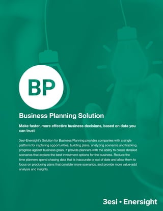 Business Planning Solution
Make faster, more effective business decisions, based on data you
can trust
3esi-Enersight’s Solution for Business Planning provides companies with a single
platform for capturing opportunities, building plans, analyzing scenarios and tracking
progress against business goals. It provide planners with the ability to create detailed
scenarios that explore the best investment options for the business. Reduce the
time planners spend chasing data that is inaccurate or out of date and allow them to
focus on producing plans that consider more scenarios, and provide more value-add
analysis and insights.
 