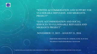 “WINTER ACCOMMODATION AND SUPPORT FOR
VULNERABLE REFUGEES AND MIGRANTS
PROJECT”
“SAFE ACCOMMODATION AND SOCIAL
SERVICES TO VULNERABLE REFUGEES AND
MIGRANTS PROJECT”
NOVEMBER 15, 2015 – AUGUST 31, 2016
PARTNERS MEENTING IN ATHENS, JUNE 28-29 2016
DELERNIAS YAKINTHOS/PROJECT MANAGER
1
CARITAS HELLAS-CHARITABLE ORGANISATION OF GREEK CATHOLIC CHURCH/PARTNERS MEETING JUNE 28/29-2016
 
