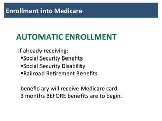 Enrollment	
  into	
  Medicare	
  	
  
AUTOMATIC	
  ENROLLMENT	
  
	
  
	
  	
  	
  	
  If	
  already	
  receiving:	
  
§ Social	
  Security	
  Beneﬁts	
  
§ Social	
  Security	
  Disability	
  
§ Railroad	
  ReBrement	
  Beneﬁts	
  	
  
	
  
beneﬁciary	
  will	
  receive	
  Medicare	
  card	
  
3	
  months	
  BEFORE	
  beneﬁts	
  are	
  to	
  begin.	
  	
  
	
  
 