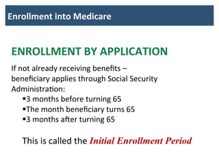 Enrollment	
  into	
  Medicare	
  	
  
	
  
ENROLLMENT	
  BY	
  APPLICATION	
  
	
  
If	
  not	
  already	
  receiving	
  beneﬁts	
  –	
  	
  
beneﬁciary	
  applies	
  through	
  Social	
  Security	
  
AdministraBon:	
  
§ 3	
  months	
  before	
  turning	
  65	
  
§ The	
  month	
  beneﬁciary	
  turns	
  65	
  
§ 3	
  months	
  a@er	
  turning	
  65	
  
	
  
This	
  is	
  called	
  the	
  Initial Enrollment Period
 