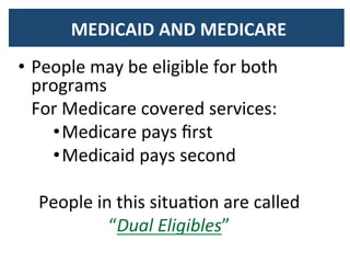  MEDICAID	
  AND	
  MEDICARE	
  	
  	
  
•  People	
  may	
  be	
  eligible	
  for	
  both	
  
programs	
  
	
  	
  	
  For	
  Medicare	
  covered	
  services:	
  
• Medicare	
  pays	
  ﬁrst	
  
• Medicaid	
  pays	
  second	
  
	
  
People	
  in	
  this	
  situaBon	
  are	
  called	
  
“Dual	
  Eligibles”	
  
 