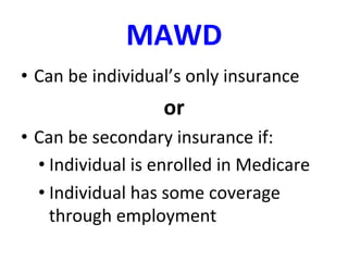 MAWD	
  
•  Can	
  be	
  individual’s	
  only	
  insurance	
  
or	
  
•  Can	
  be	
  secondary	
  insurance	
  if:	
  
• Individual	
  is	
  enrolled	
  in	
  Medicare	
  	
  
• Individual	
  has	
  some	
  coverage	
  
through	
  employment	
  
 