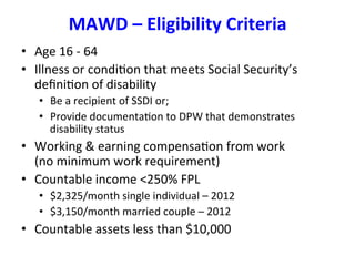 MAWD	
  –	
  Eligibility	
  Criteria	
  
•  Age	
  16	
  -­‐	
  64	
  
•  Illness	
  or	
  condiBon	
  that	
  meets	
  Social	
  Security’s	
  
deﬁniBon	
  of	
  disability	
  
•  Be	
  a	
  recipient	
  of	
  SSDI	
  or;	
  
•  Provide	
  documentaBon	
  to	
  DPW	
  that	
  demonstrates	
  
disability	
  status	
  
•  Working	
  &	
  earning	
  compensaBon	
  from	
  work	
  	
  	
  	
  	
  	
  	
  	
  	
  	
  	
  
(no	
  minimum	
  work	
  requirement)	
  
•  Countable	
  income	
  <250%	
  FPL	
  	
  
•  $2,325/month	
  single	
  individual	
  –	
  2012	
  
•  $3,150/month	
  married	
  couple	
  –	
  2012	
  
•  Countable	
  assets	
  less	
  than	
  $10,000	
  
 