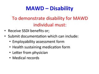 MAWD	
  –	
  Disability	
  
To	
  demonstrate	
  disability	
  for	
  MAWD	
  
individual	
  must:	
  
•  Receive	
  SSDI	
  beneﬁts	
  or;	
  	
  
•  Submit	
  documentaBon	
  which	
  can	
  include:	
  
•  Employability	
  assessment	
  form	
  
•  Health	
  sustaining	
  medicaBon	
  form	
  
•  Leper	
  from	
  physician	
  
•  Medical	
  records	
  
	
  
	
  
 