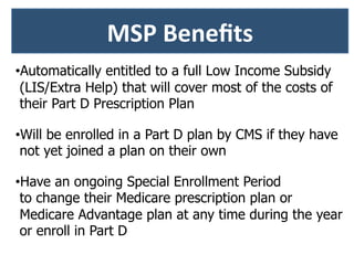 • Automatically entitled to a full Low Income Subsidy
(LIS/Extra Help) that will cover most of the costs of
their Part D Prescription Plan
• Will be enrolled in a Part D plan by CMS if they have
not yet joined a plan on their own
• Have an ongoing Special Enrollment Period
to change their Medicare prescription plan or
Medicare Advantage plan at any time during the year
or enroll in Part D
	
  
MSP	
  Beneﬁts	
  
 