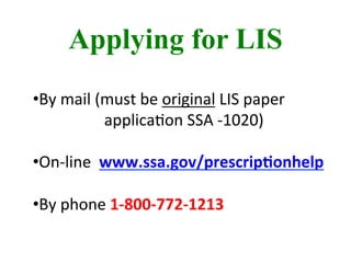 Applying for LIS
	
  
	
  	
  
• By	
  mail	
  (must	
  be	
  original	
  LIS	
  paper	
  
	
  	
  	
  	
  	
  	
  	
  	
  	
  	
  	
  	
  	
  	
  	
  	
  	
  	
  applicaBon	
  SSA	
  -­‐1020)	
  
	
  
• On-­‐line	
  	
  www.ssa.gov/prescrip-onhelp	
  
• By	
  phone	
  1-­‐800-­‐772-­‐1213	
  
 
