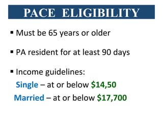 PACE ELIGIBILITY
§ Must	
  be	
  65	
  years	
  or	
  older	
  	
  
§ PA	
  resident	
  for	
  at	
  least	
  90	
  days	
  
§ Income	
  guidelines:	
  	
  
	
  	
  	
  Single	
  –	
  at	
  or	
  below	
  $14,50	
  
	
  	
  Married	
  –	
  at	
  or	
  below	
  $17,700	
  	
  
 