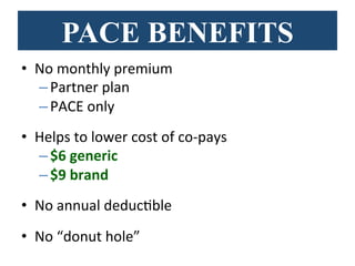 PACE BENEFITS
•  No	
  monthly	
  premium	
  	
  
– Partner	
  plan	
  
– PACE	
  only	
  
•  Helps	
  to	
  lower	
  cost	
  of	
  co-­‐pays	
  
– $6	
  generic	
  	
  
– $9	
  brand	
  
•  No	
  annual	
  deducBble	
  
•  No	
  “donut	
  hole”	
  
 