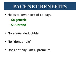 PACENET BENEFITS
•  Helps	
  to	
  lower	
  cost	
  of	
  co-­‐pays	
  
– $8	
  generic	
  	
  
– $15	
  brand	
  
•  No	
  annual	
  deducBble	
  
•  No	
  “donut	
  hole”	
  
•  Does	
  not	
  pay	
  Part	
  D	
  premium	
  
 