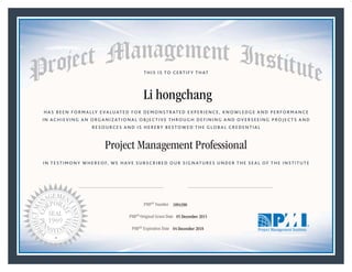 HAS BEEN FORMALLY EVALUATED FOR DEMONSTRATED EXPERIENCE, KNOWLEDGE AND PERFORMANCE
IN ACHIEVING AN ORGANIZATIONAL OBJECTIVE THROUGH DEFINING AND OVERSEEING PROJECTS AND
RESOURCES AND IS HEREBY BESTOWED THE GLOBAL CREDENTIAL
THIS IS TO CERTIFY THAT
IN TESTIMONY WHEREOF, WE HAVE SUBSCRIBED OUR SIGNATURES UNDER THE SEAL OF THE INSTITUTE
Project Management Professional
PMP® Number
PMP® Original Grant Date
PMP® Expiration Date 04 December 2018
05 December 2015
Li hongchang
1894390
Mark A. Langley • President and Chief Executive OfficerRicardo Triana • Chair, Board of Directors
 