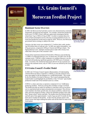 U.S. Grains Council’s
Moroccan Feedlot Project
2 0 0 3 - 2 0 0 8
Ruminant Sector (2003)
• 2.6 million dairy & beef cattle.
• Less than 10% of commercial
feed utilized by ruminant
sector.
Compound Feed Sector (2003)
• 23 commercial feed mills with
3.5 MMT capacity. Only 45%
of capacity utilized.
• 1.5 MMT/year, primarily for
the poultry sector.
• Ruminant feed production only
150 TMT/year
U S G R A I N S C O U N C I L
K E Y E V E N T S :
2003:
Council signs MOU with COPAG
2003-2005:
Council provides engineering
support to COPAG and feedlot
management training
2005:
COPAG feedlot inaugurated and
Council provides start up support
Council begins hosting outside
delegations to COPAG feedlot
Morocco begins importing US
DDGS
2006:
COPAG imports 40 T bushels of
US sorghum
AFAC agrees to 5 year strategic
plan to promote ruminant feeds.
AFAC members contribute
$100,000 annually to ruminant
promotion program
Construction begins on 3 dairies
in Northern Morocco based on the
COPAG model
2007:
COPAG imports 1,440 US dairy
cattle ($3.7 million)
Construction begins on 10,000
head beef feedlot
AFAC members produce 450
TMT of ruminant feeds
2008:
COPAG imports 2,000 US dairy
cattle ($7 million)
AFAC members produce 700
TMT of ruminant feeds.
Construction begins on two 2,000
head beef feedlots in northern
Morocco
US DDGS imports reach 85 TMT/
year
Government of Morocco an-
nounces major new ruminant
development strategy
In 2003, the Moroccan beef and dairy sectors were characterized as extremely
fragmented, disorganized and stagnant. For example, annual beef production
levels were 174 TMT of beef, while per capita meat consumption had de-
clined from 7 kg in 1980 to 4.4 kg in 2003. In order to maintain these low
levels of beef consumption levels in the face of rising population levels, na-
tional beef production would need to triple by 2020. However, the Moroccan
government had no strategy to address this issue.
Likewise, the dairy sector was composed of 1.3 million dairy cattle, produc-
ing 950 million liters of milk per year. In 2003, per capita consumption was
43 kg per person, compared to 100 kg in Tunisia and 200 kg in Spain. The
high production costs and high consumer prices made milk a luxury item
rather than a basic part of the consumer’s diet.
Twenty-three registered commercial feed mills in Morocco were producing
1.5 MMT of compound feeds per year, of which only 150 TMT were for the
ruminant sector. COPAG, a dairy cooperative in southern Morocco, was the
only feed mill producing significant quantities (50 TMT/year) of ruminant
feeds. In essence, the commercial feed sector did not see any economic po-
tential in the ruminant sector; only 45 TMT of corn was utilized by this sector
in 2003.
In 2003, the US Grains Council signed a Memorandum of Understanding
with the Moroccan Dairy Cooperative, COPAG, to provide technical assis-
tance and support in the development of a 10,000 head feedlot. This would
be the first feedlot of its kind in Morocco. The Council anticipated that the
model feedlot would highlight the profitability of the “US style” open feedlot
production model and of the ruminant sector as a whole.
COPAG is a dairy and citrus co-operative composed of over 14,000 dairy
producing members. Herd size among these members average 5-10 head.
The feedlot provides an outlet for members to send their calves to be grown
out in a specialized and an improved production environment. This environ-
ment translates into faster growth rates, less disease problems, reduced mor-
tality and more productive heifers, which will ultimately produce more milk
than “farmer raised” heifers and bulls. The feedlot raises the Holstein heifer
and bull calves from approximately 1 week of age up until 16 months for the
bulls and 22 months for the heifers. At this time the animals return to the
farmer-owner who begin milking the heifers and sell the bulls for meat in the
local market.
Ruminant Sector Overview
US Grains Council’s Feedlot Model
US Ambassador Riley at
Grand Opening of feedlot
COPAG grow-out pens
COPAG signs MOU with
the US Grains Council
 