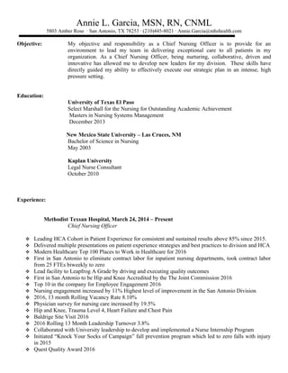 Annie L. Garcia, MSN, RN, CNML
5803 Amber Rose ∙ San Antonio, TX 78253 ∙ (210)445-8021 ∙ Annie.Garcia@mhshealth.com
Objective: My objective and responsibility as a Chief Nursing Officer is to provide for an
environment to lead my team in delivering exceptional care to all patients in my
organization. As a Chief Nursing Officer, being nurturing, collaborative, driven and
innovative has allowed me to develop new leaders for my division. These skills have
directly guided my ability to effectively execute our strategic plan in an intense, high
pressure setting.
Education:
University of Texas El Paso
Select Marshall for the Nursing for Outstanding Academic Achievement
Masters in Nursing Systems Management
December 2013
New Mexico State University – Las Cruces, NM
Bachelor of Science in Nursing
May 2003
Kaplan University
Legal Nurse Consultant
October 2010
Experience:
Methodist Texsan Hospital, March 24, 2014 – Present
Chief Nursing Officer
 Leading HCA Cohort in Patient Experience for consistent and sustained results above 85% since 2015.
 Delivered multiple presentations on patient experience strategies and best practices to division and HCA
 Modern Healthcare Top 100 Places to Work in Healthcare for 2016
 First in San Antonio to eliminate contract labor for inpatient nursing departments, took contract labor
from 25 FTEs biweekly to zero
 Lead facility to Leapfrog A Grade by driving and executing quality outcomes
 First in San Antonio to be Hip and Knee Accredited by the The Joint Commission 2016
 Top 10 in the company for Employee Engagement 2016
 Nursing engagement increased by 11% Highest level of improvement in the San Antonio Division
 2016, 13 month Rolling Vacancy Rate 8.10%
 Physician survey for nursing care increased by 19.5%
 Hip and Knee, Trauma Level 4, Heart Failure and Chest Pain
 Baldrige Site Visit 2016
 2016 Rolling 13 Month Leadership Turnover 3.8%
 Collaborated with University leadership to develop and implemented a Nurse Internship Program
 Initiated “Knock Your Socks of Campaign” fall prevention program which led to zero falls with injury
in 2015
 Quest Quality Award 2016
 
