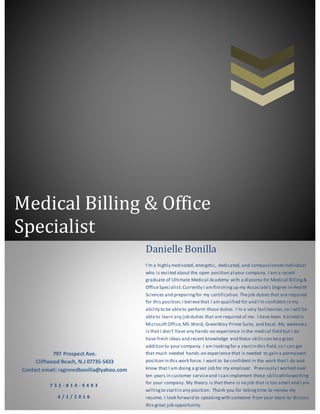 Medical Billing & Office
Specialist
797 Prospect Ave.
Cliffwood Beach, N.J 07735-5433
Contact email: raginredbonilla@yahoo.com
7 3 2 - 8 1 0 - 9 4 9 3
4 / 1 / 2 0 1 6
Danielle Bonilla
I’m a highly motivated, energetic, dedicated, and compassionateindividual
who is excited about the open position atyour company. I am a recent
graduate of Ultimate Medical Academy with a diploma for Medical Billing&
OfficeSpecialist.Currently I amfinishingup my Associate’s Degree in Health
Sciences and preparingfor my certification. Thejob duties that are required
for this position,I believethat I am qualified for and I’m confident in my
ability to be ableto perform those duties. I’m a very fastlearner,so I will be
ableto learn any job duties that are required of me. I have been trained in
MicrosoftOffice,MS Word, GreenWay Prime Suite, and Excel. My weakness
is that I don’t have any hands-on experience in the medical field but I do
have fresh ideas and recent knowledge and these skills can bea great
addition to your company. I am lookingfor a startin this field,so I can get
that much needed hands-on experience that is needed to gain a permanent
position in this work force. I want to be confident in the work that I do and
know that I am doing a great job for my employer. Previously I worked over
ten years in customer serviceand I can implement these skillswhileworking
for your company. My theory is that there is no job that is too small and I am
willingto startin any position. Thank you for takingtime to review my
resume. I look forward to speakingwith someone from your team to discuss
this great job opportunity.
 