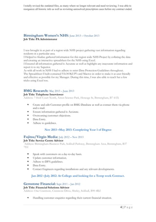 I totally revised the outdated files, as many where no longer relevant and need reviewing. I was able to
reorganize all historic info as well as revisiting unresolved prescription cases before my contract ended.
Birmingham Women’s NHS: June 2013 – October 2013
Job Title: PA Administrator
I was brought in as part of a region wide NHS project gathering vast information regarding
residents in a particular area.
I Helped to finalize gathered information for this region wide NHS Project by collating the data
and creating an interactive spreadsheet for the NHS using Excel.
I Ensured all information gathered is Accurate as well as highlight any inaccurate information and
report it to my Superior.
As with all work in NHS I had to adhere to strict Data Protection Guidelines throughout.
The Spreadsheet I built contained VLOOKUP’s and Macros in order to make it as user friendly
and effective as possible for my Manager. During this time, I was also able to teach her a few
tricks using Excel too.
BMG Research: May 2013 – June 2013
Job Title: Telephone Interviewer
Address: 7 Holt Court North, Aston Science Park, Heneage St, Birmingham, B7 4AX
 Create and edit Customer profile on BMG Database as well as contact them via phone
and e-mail.
 Ensure information gathered is Accurate.
 Overcoming customer objections.
 Data Entry.
 Adhere to guidelines.
Nov 2013 –May 2013: Completing Year 1 of Degree
Fujitsu/Virgin Media: July 2012 – Nov 2013
Job Title: Service Centre Advisor
Address: Birmingham Business Park, Solihull Parkway, Birmingham Area, Birmingham, B37
7YU
 Speak with customers on a day-to-day basis.
 Update customer information.
 Adhere to DPA guidelines.
 Data Entry.
 Contact Engineers regarding installations and any relevant developments.
Jan 2012 –July 2012: At College and looking for a Temp work Contract.
Gemstone Financial: Sept 2011 – Jan 2012
Job Title: Financial Solutions Advisor
Address: One Cranmore, Cranmore Drive, Shirley, Solihull, B90 4RZ
 Handling customer enquiries regarding their current financial situation.
4 | P a g e
 