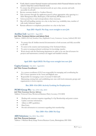  Verify client’s current financial situation and ascertain which Financial Solution was best
suited to help their current financial needs.
 To ensure that all Gemstone internal records are up to date, accurate and easily
accessible for all staff.
 Review customer details (i.e. Creditor History).
 Take customer through the application process where appropriate after agreeing to a
Debt Management Plan, Bankruptcy, Full and Final, PPI Reclaim or IVA.
 Action postal/fax/e-mail correspondence where necessary.
 Meet all Call handling statistics on a day to day basis (e.g. availability time, number of
calls made, Solutions Agreed)
 Remain adherent to compliance procedures on a day-to-day basis.
Sept 2011 –Sept11: No Gap, went straight to new Job
Amillan Ltd: April 2011 - Sept 2011
Job Title: Technical Advisor and Admin Clerk
Address: AMILLAN Ltd, Number One, Highlands Court, Cranmore Avenue, Solihull, B90 4LE
 To ensure that all Amillan internal documentation is both accurate and fully accessible
to all staff.
 To assist in the creation and maintaining of the Technical Library.
 To assist in running technical workshops for knowledge transfer.
 Work closely with the Purchasing department in order to be sure that all returns for
projects and maintenance contracts are logged and handled correctly.
April 2011 –April 20121: No Gap went straight into new Job
Capita Census: Feb 2011- April 2011
Job Title: Census Coordinator
 As a census coordinator (CO) I was responsible for managing and coordinating the
2011 Census operation in the Aston and Digbeth area.
 Responsible for managing a team of around 15 field staff.
 Maintaining existing links and establishing new ones with local community groups and
organizations to boost response.
Dec 2010 –Feb 2011: Actively Looking for Employment
PCMS Group Plc: Nov 2010- Dec 2010
Job Title: Customer Service Advisor
Address: Torwood Close, Westwood Business Park, Coventry, CV4 8HX
 Dealing with customer enquiries regarding Co-Op Membership and points system.
 Update customer information.
 Adhere to DPA guidelines.
 Data Entry.
 Provide information to customers regarding their membership.
Nov 2010 –Nov 2010: No Gap
ADI Solutions: Oct 2010- Nov 2010
Job Title: Personal Assistant
Address: 1 Melchett Road, Kings Norton Business Centre, Birmingham, B30 3HG
5 | P a g e
 