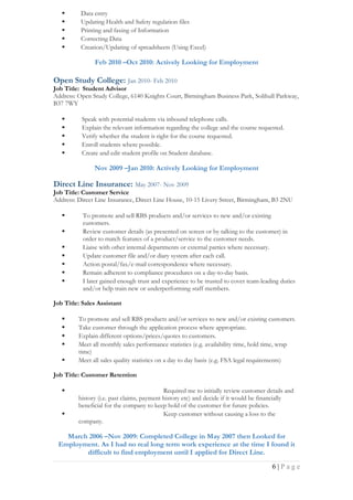  Data entry
 Updating Health and Safety regulation files
 Printing and faxing of Information
 Correcting Data
 Creation/Updating of spreadsheets (Using Excel)
Feb 2010 –Oct 2010: Actively Looking for Employment
Open Study College: Jan 2010- Feb 2010
Job Title: Student Advisor
Address: Open Study College, 6140 Knights Court, Birmingham Business Park, Solihull Parkway,
B37 7WY
 Speak with potential students via inbound telephone calls.
 Explain the relevant information regarding the college and the course requested.
 Verify whether the student is right for the course requested.
 Enroll students where possible.
 Create and edit student profile on Student database.
Nov 2009 –Jan 2010: Actively Looking for Employment
Direct Line Insurance: May 2007- Nov 2009
Job Title: Customer Service
Address: Direct Line Insurance, Direct Line House, 10-15 Livery Street, Birmingham, B3 2NU
 To promote and sell RBS products and/or services to new and/or existing
customers.
 Review customer details (as presented on screen or by talking to the customer) in
order to match features of a product/service to the customer needs.
 Liaise with other internal departments or external parties where necessary.
 Update customer file and/or diary system after each call.
 Action postal/fax/e-mail correspondence where necessary.
 Remain adherent to compliance procedures on a day-to-day basis.
 I later gained enough trust and experience to be trusted to cover team-leading duties
and/or help train new or underperforming staff members.
Job Title: Sales Assistant
 To promote and sell RBS products and/or services to new and/or existing customers.
 Take customer through the application process where appropriate.
 Explain different options/prices/quotes to customers.
 Meet all monthly sales performance statistics (e.g. availability time, hold time, wrap
time)
 Meet all sales quality statistics on a day to day basis (e.g. FSA legal requirements)
Job Title: Customer Retention
 Required me to initially review customer details and
history (i.e. past claims, payment history etc) and decide if it would be financially
beneficial for the company to keep hold of the customer for future policies.
 Keep customer without causing a loss to the
company.
March 2006 –Nov 2009: Completed College in May 2007 then Looked for
Employment. As I had no real long term work experience at the time I found it
difficult to find employment until I applied for Direct Line.
6 | P a g e
 