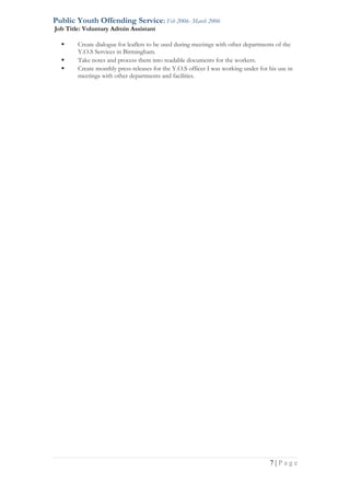 Public Youth Offending Service: Feb 2006- March 2006
Job Title: Voluntary Admin Assistant
 Create dialogue for leaflets to be used during meetings with other departments of the
Y.O.S Services in Birmingham.
 Take notes and process them into readable documents for the workers.
 Create monthly press releases for the Y.O.S officer I was working under for his use in
meetings with other departments and facilities.
7 | P a g e
 