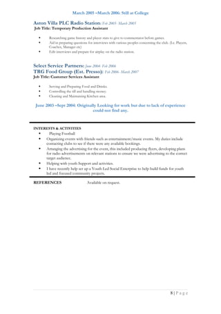 March 2005 –March 2006: Still at College
Aston Villa PLC Radio Station: Feb 2005- March 2005
Job Title: Temporary Production Assistant
 Researching game history and player stats to give to commentator before games.
 Aid in preparing questions for interviews with various peoples concerning the club. (I.e. Players,
Coaches, Manager etc)
 Edit interviews and prepare for airplay on the radio station.
Select Service Partners: June 2004- Feb 2006
TRG Food Group (Est. Presso): Feb 2006- March 2007
Job Title: Customer Services Assistant
 Serving and Preparing Food and Drinks.
 Controlling the till and handling money.
 Cleaning and Maintaining Kitchen area.
June 2003 –Sept 2004: Originally Looking for work but due to lack of experience
could not find any.
INTERESTS & ACTIVITIES
 Playing Football
 Organizing events with friends such as entertainment/music events. My duties include
contacting clubs to see if there were any available bookings.
 Arranging the advertising for the event, this included producing flyers, developing plans
for radio advertisements on relevant stations to ensure we were advertising to the correct
target audience.
 Helping with youth Support and activities.
 I have recently help set up a Youth Led Social Enterprise to help build funds for youth
led and focused community projects.
REFERENCES Available on request.
8 | P a g e
 