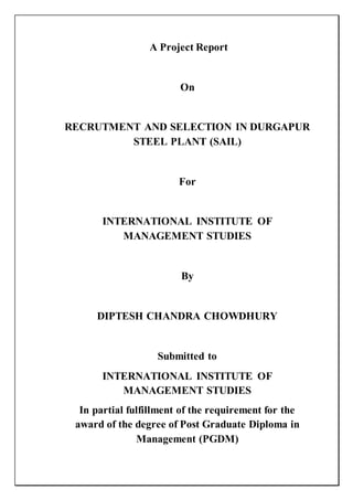 A Project Report
On
RECRUTMENT AND SELECTION IN DURGAPUR
STEEL PLANT (SAIL)
For
INTERNATIONAL INSTITUTE OF
MANAGEMENT STUDIES
By
DIPTESH CHANDRA CHOWDHURY
Submitted to
INTERNATIONAL INSTITUTE OF
MANAGEMENT STUDIES
In partial fulfillment of the requirement for the
award of the degree of Post Graduate Diploma in
Management (PGDM)
 